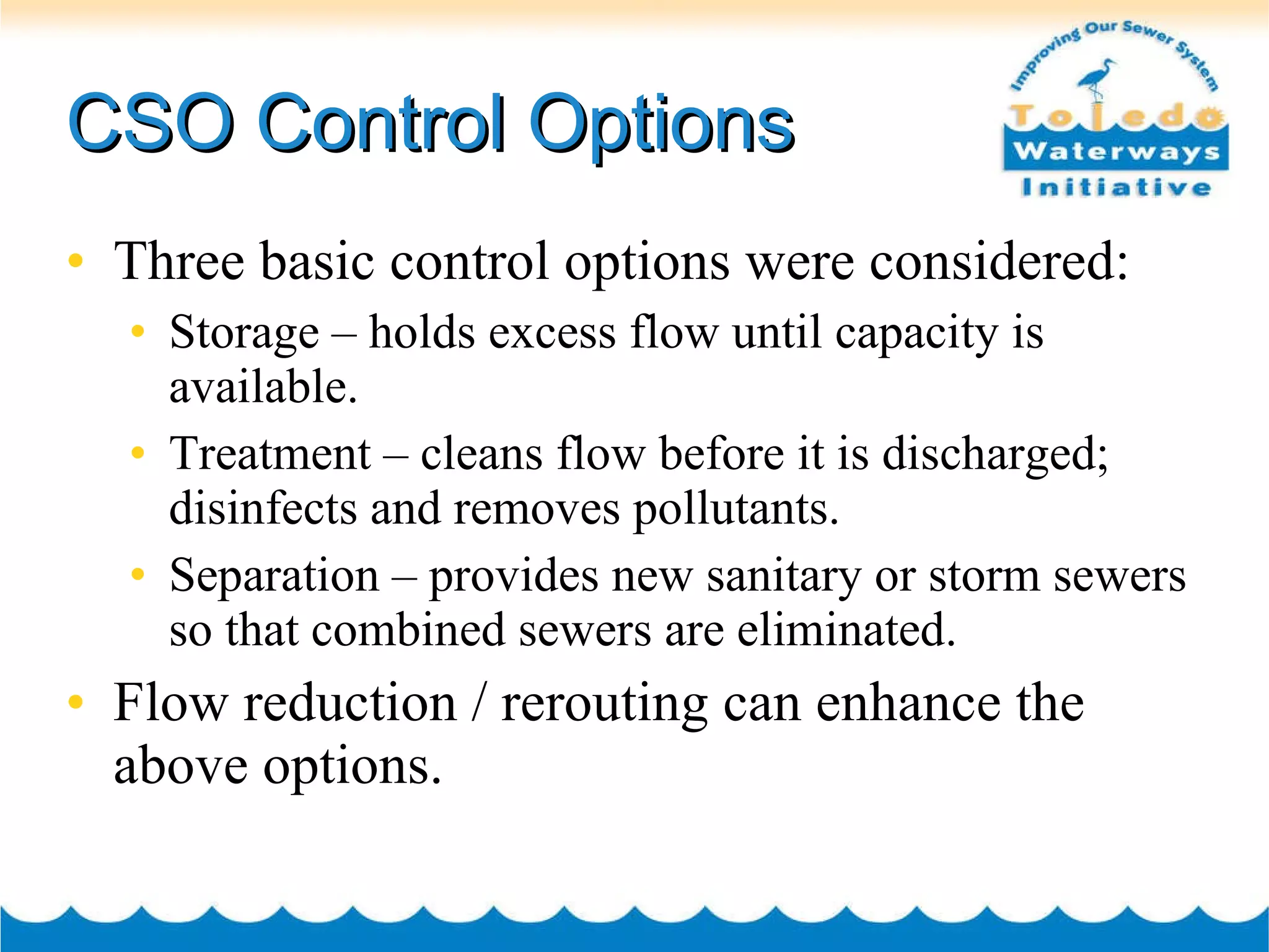 CSO Control Options Three basic control options were considered: Storage – holds excess flow until capacity is available. Treatment – cleans flow before it is discharged; disinfects and removes pollutants. Separation – provides new sanitary or storm sewers so that combined sewers are eliminated. Flow reduction / rerouting can enhance the above options. 