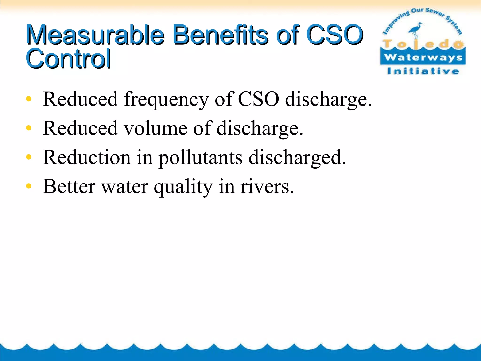 Measurable Benefits of CSO Control Reduced frequency of CSO discharge. Reduced volume of discharge. Reduction in pollutants discharged. Better water quality in rivers. 