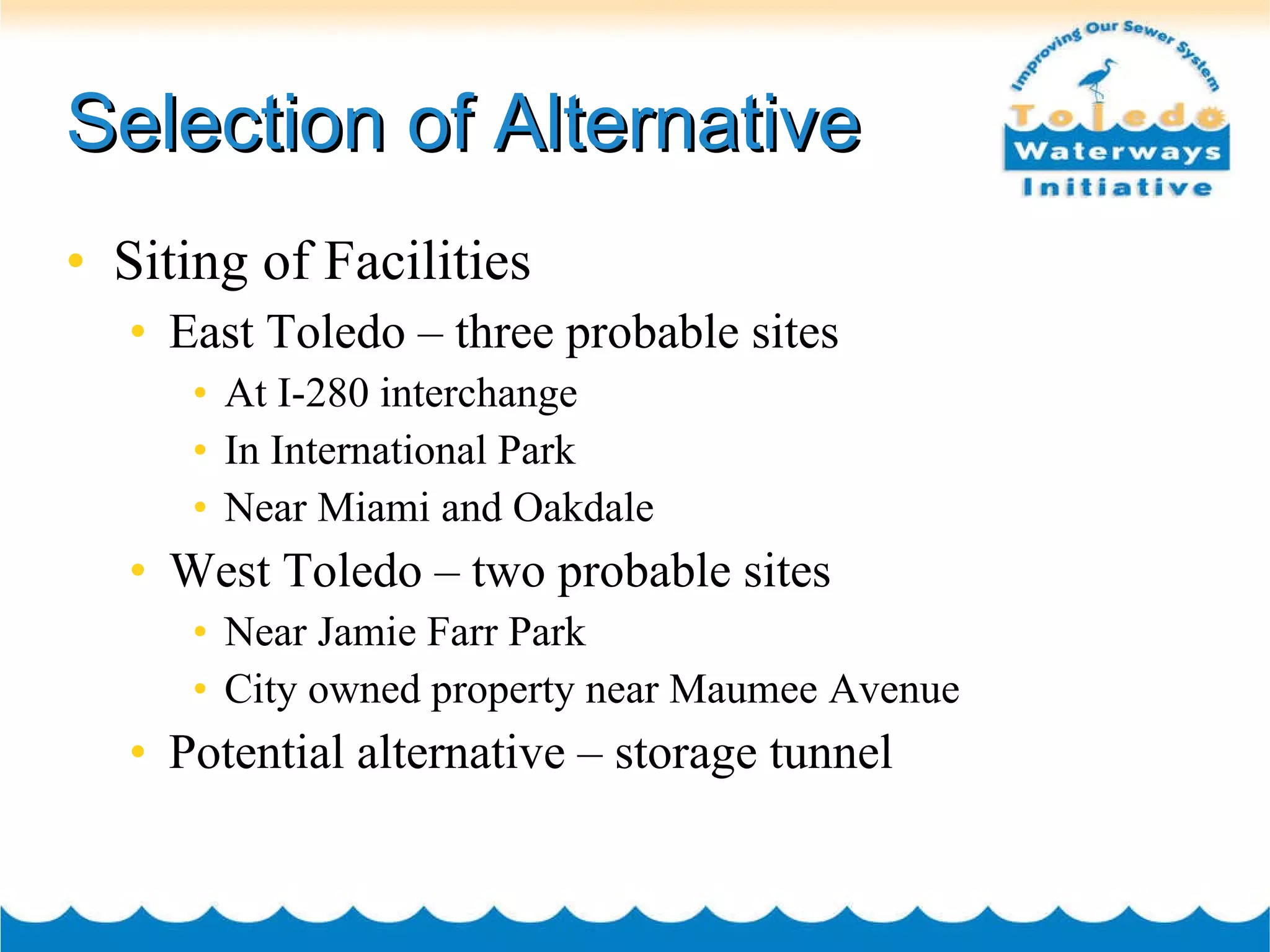 Selection of Alternative Siting of Facilities East Toledo – three probable sites At I-280 interchange In International Park Near Miami and Oakdale West Toledo – two probable sites Near Jamie Farr Park City owned property near Maumee Avenue Potential alternative – storage tunnel 