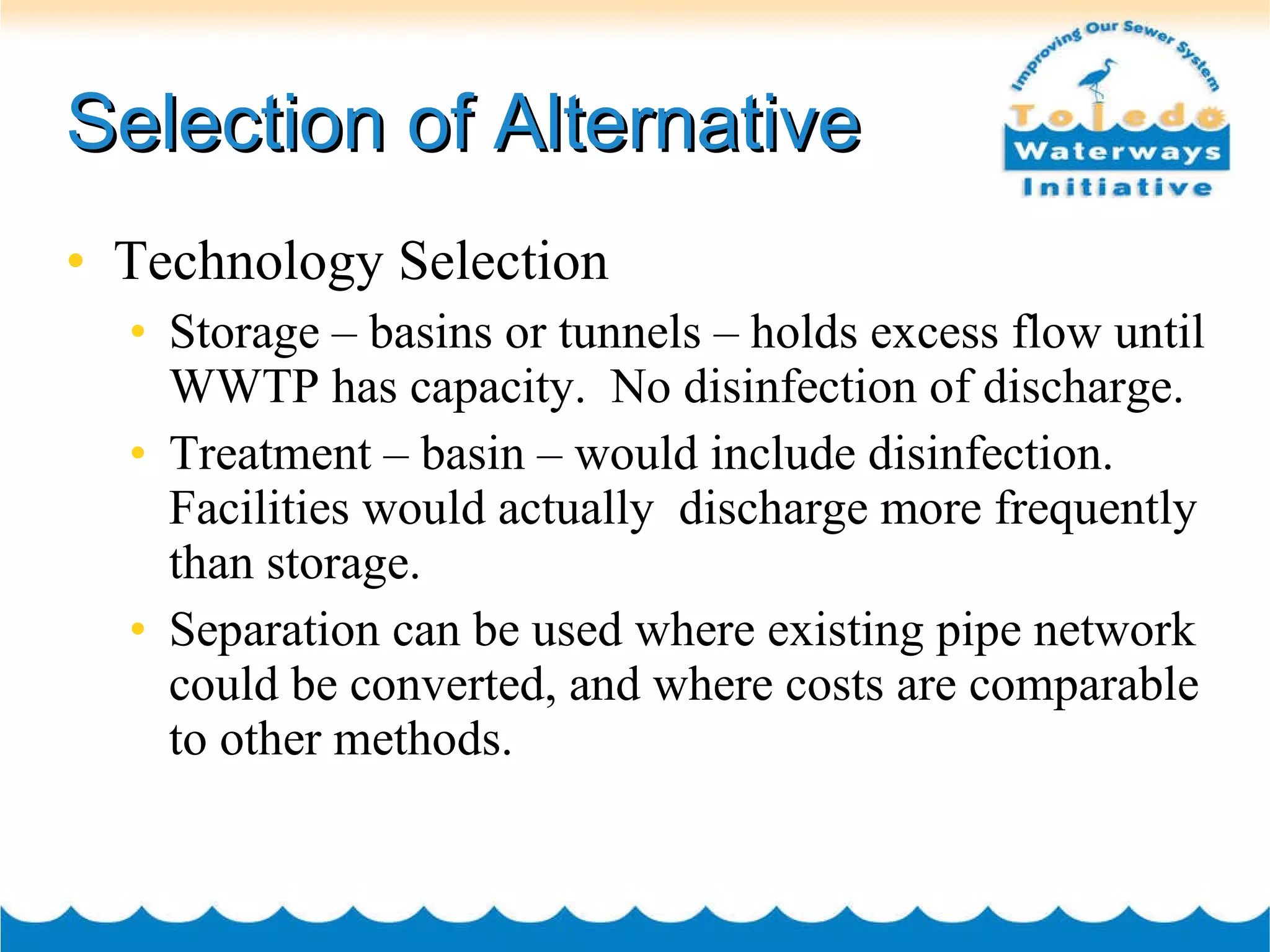 Selection of Alternative Technology Selection Storage – basins or tunnels – holds excess flow until WWTP has capacity.  No disinfection of discharge.  Treatment – basin – would include disinfection.  Facilities would actually  discharge more frequently than storage. Separation can be used where existing pipe network could be converted, and where costs are comparable to other methods.  