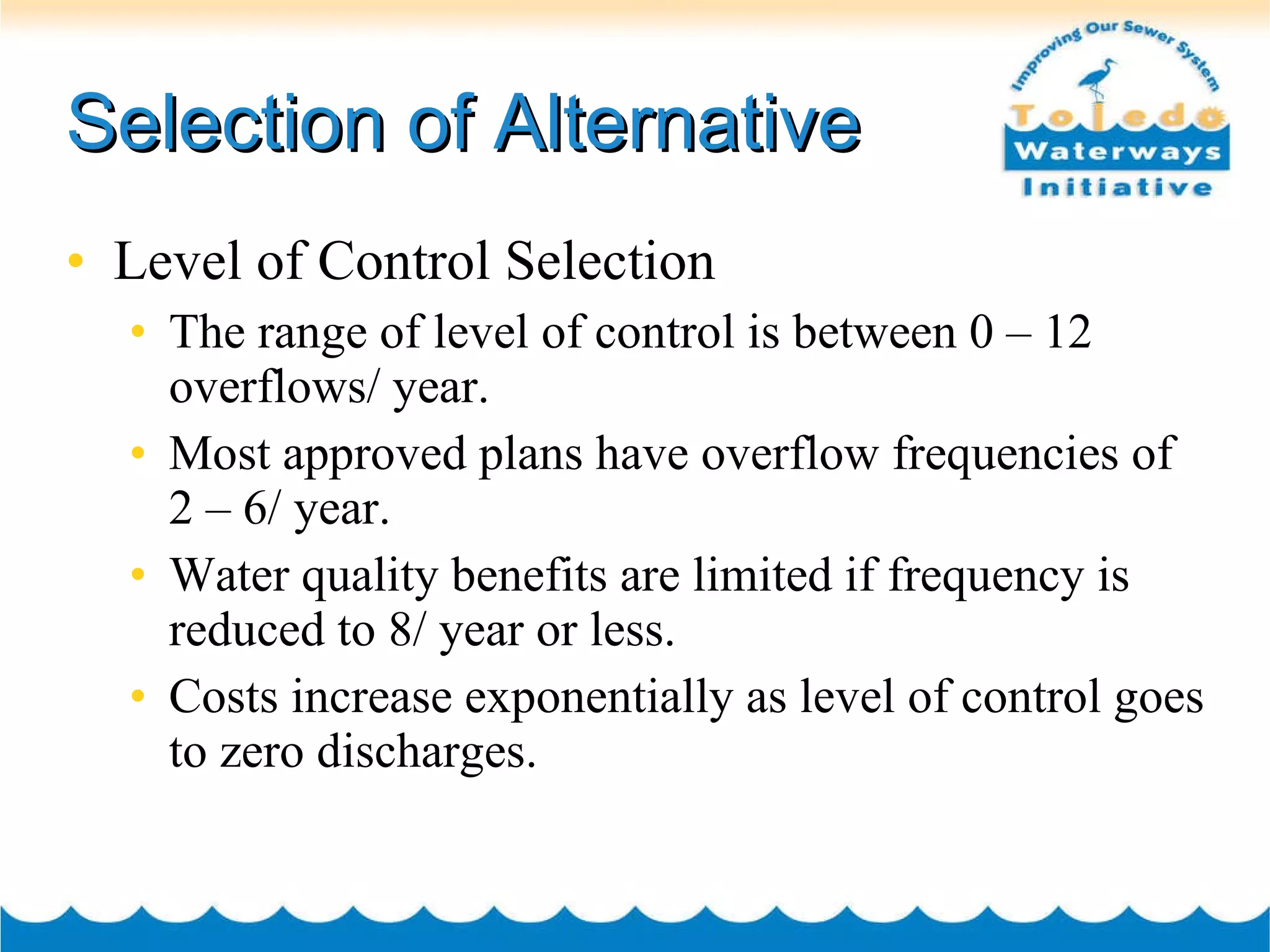 Selection of Alternative Level of Control Selection The range of level of control is between 0 – 12 overflows/ year. Most approved plans have overflow frequencies of  2 – 6/ year.  Water quality benefits are limited if frequency is reduced to 8/ year or less. Costs increase exponentially as level of control goes to zero discharges. 