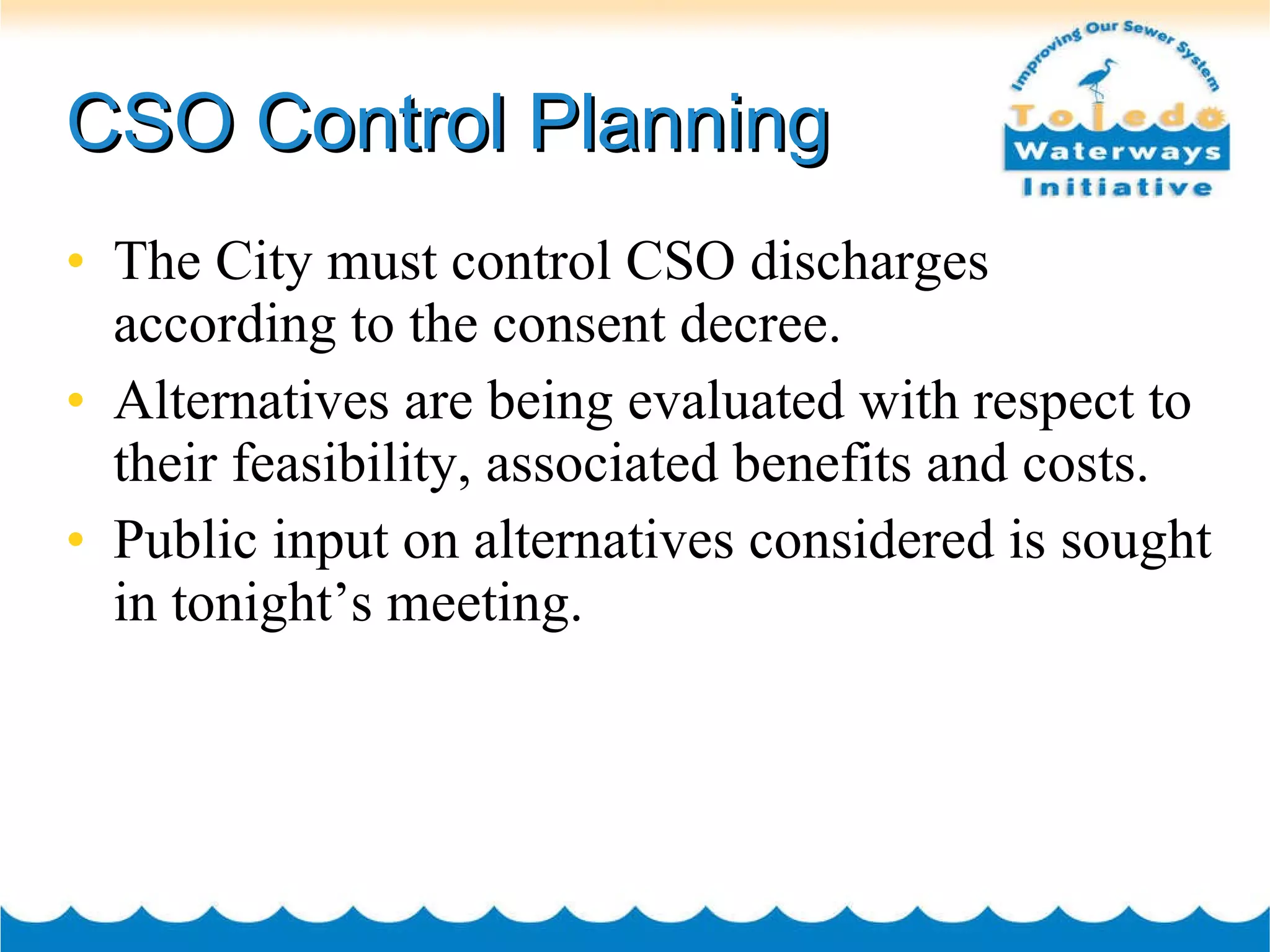 CSO Control Planning The City must control CSO discharges according to the consent decree. Alternatives are being evaluated with respect to their feasibility, associated benefits and costs. Public input on alternatives considered is sought in tonight’s meeting. 