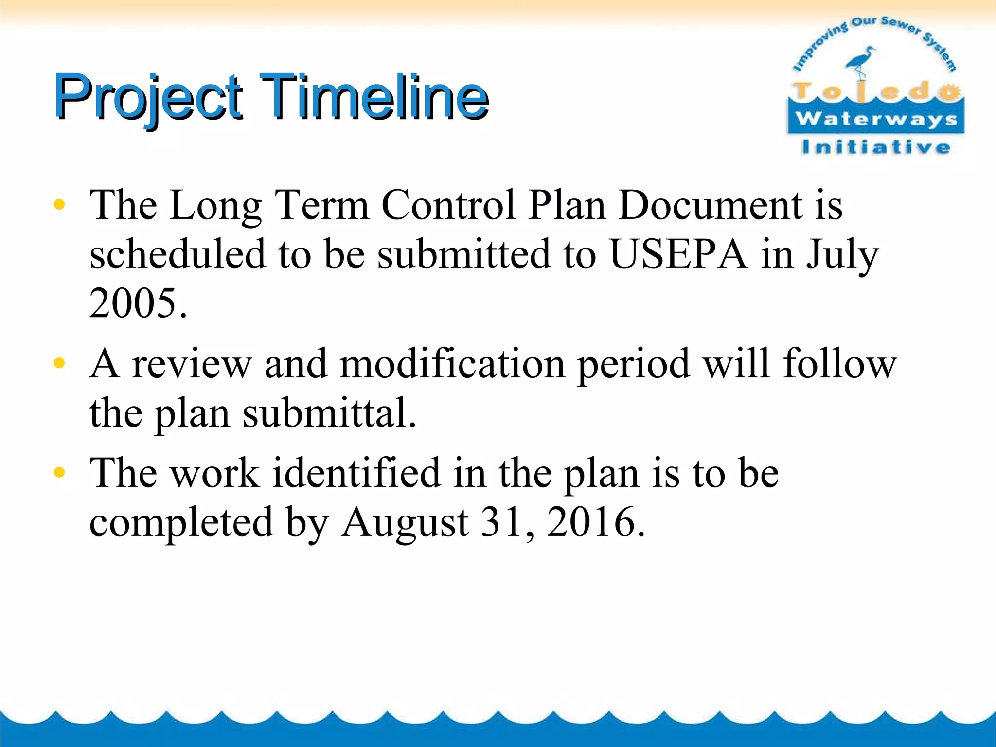 Project Timeline The Long Term Control Plan Document is scheduled to be submitted to USEPA in July 2005. A review and modification period will follow the plan submittal. The work identified in the plan is to be completed by August 31, 2016. 