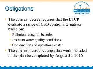 ObligationsObligations
• The consent decree requires that the LTCP
evaluate a range of CSO control alternatives
based on:
• Pollution reduction benefits
• Instream water quality conditions
• Construction and operations costs
• The consent decree requires that work included
in the plan be completed by August 31, 2016
 
