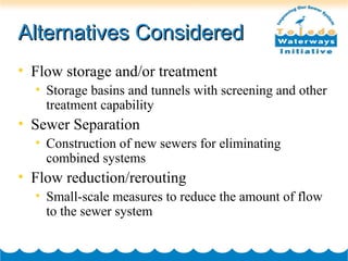 Alternatives ConsideredAlternatives Considered
• Flow storage and/or treatment
• Storage basins and tunnels with screening and other
treatment capability
• Sewer Separation
• Construction of new sewers for eliminating
combined systems
• Flow reduction/rerouting
• Small-scale measures to reduce the amount of flow
to the sewer system
 