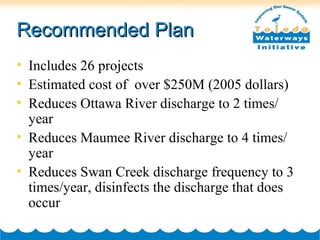 Recommended PlanRecommended Plan
• Includes 26 projects
• Estimated cost of over $250M (2005 dollars)
• Reduces Ottawa River discharge to 2 times/
year
• Reduces Maumee River discharge to 4 times/
year
• Reduces Swan Creek discharge frequency to 3
times/year, disinfects the discharge that does
occur
 