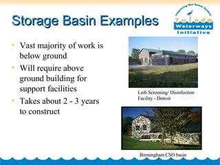 Storage Basin ExamplesStorage Basin Examples
• Vast majority of work is
below ground
• Will require above
ground building for
support facilities
• Takes about 2 - 3 years
to construct
Birmingham CSO basinBirmingham CSO basin
Leib Screening/ DisinfectionLeib Screening/ Disinfection
Facility - DetroitFacility - Detroit
 