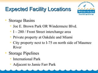 Expected Facility LocationsExpected Facility Locations
• Storage Basins
• Joe E. Brown Park OR Windermere Blvd.
• I – 280 / Front Street interchange area
• Private property at Oakdale and Miami
• City property next to I-75 on north side of Maumee
River
• Storage Pipelines
• International Park
• Adjacent to Jamie Farr Park
 