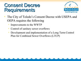 Consent DecreeConsent Decree
RequirementsRequirements
• The City of Toledo’s Consent Decree with USEPA and
OEPA requires the following
• Improvements to the WWTP
• Control of sanitary sewer overflows
• Development and implementation of a Long Term Control
Plan for Combined Sewer Overflows (LTCP)
 