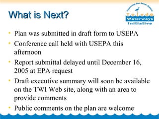 What is Next?What is Next?
• Plan was submitted in draft form to USEPA
• Conference call held with USEPA this
afternoon
• Report submittal delayed until December 16,
2005 at EPA request
• Draft executive summary will soon be available
on the TWI Web site, along with an area to
provide comments
• Public comments on the plan are welcome
 