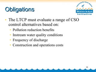 Obligations The LTCP must evaluate a range of CSO control alternatives based on: Pollution reduction benefits Instream water quality conditions Frequency of discharge Construction and operations costs 