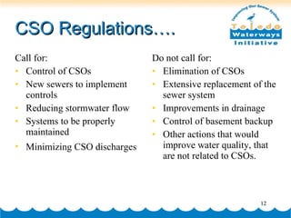 CSO Regulations…. Call for: Control of CSOs New sewers to implement controls Reducing stormwater flow Systems to be properly maintained Minimizing CSO discharges   Do not call for: Elimination of CSOs Extensive replacement of the sewer system Improvements in drainage Control of basement backup Other actions that would improve water quality, that are not related to CSOs.  