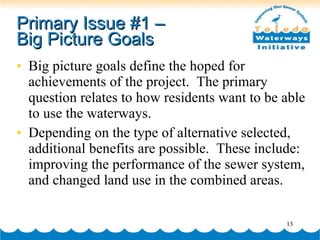 Primary Issue #1 –  Big Picture Goals Big picture goals define the hoped for achievements of the project.  The primary question relates to how residents want to be able to use the waterways.  Depending on the type of alternative selected, additional benefits are possible.  These include: improving the performance of the sewer system, and changed land use in the combined areas. 