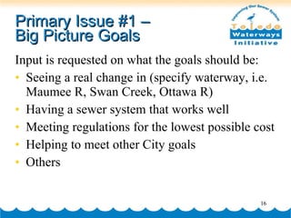 Primary Issue #1 –  Big Picture Goals Input is requested on what the goals should be: Seeing a real change in (specify waterway, i.e. Maumee R, Swan Creek, Ottawa R) Having a sewer system that works well Meeting regulations for the lowest possible cost Helping to meet other City goals  Others 