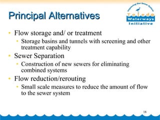 Principal Alternatives Flow storage and/ or treatment Storage basins and tunnels with screening and other treatment capability Sewer Separation Construction of new sewers for eliminating combined systems Flow reduction/rerouting Small scale measures to reduce the amount of flow to the sewer system  