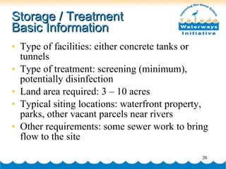 Storage / Treatment  Basic Information Type of facilities: either concrete tanks or tunnels Type of treatment: screening (minimum), potentially disinfection  Land area required: 3 – 10 acres Typical siting locations: waterfront property, parks, other vacant parcels near rivers Other requirements: some sewer work to bring flow to the site 