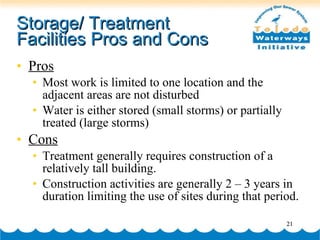 Storage/ Treatment Facilities Pros and Cons Pros Most work is limited to one location and the adjacent areas are not disturbed Water is either stored (small storms) or partially treated (large storms) Cons Treatment generally requires construction of a relatively tall building. Construction activities are generally 2 – 3 years in duration limiting the use of sites during that period. 