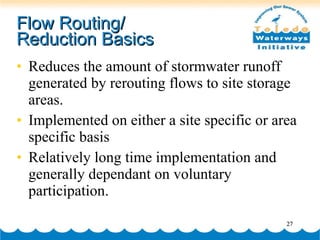 Flow Routing/  Reduction Basics Reduces the amount of stormwater runoff generated by rerouting flows to site storage areas. Implemented on either a site specific or area specific basis Relatively long time implementation and generally dependant on voluntary participation. 