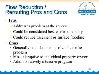 Flow Reduction /  Rerouting Pros and Cons Pros Addresses problem at the source Could be considered best environmentally Could reduce basement or surface flooding Cons Generally not adequate to solve the entire problem Most disruptive to individual property owner Administratively intensive program 