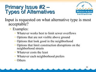 Primary Issue #2 –  Types of Alternatives Input is requested on what alternative type is most acceptable? Examples: Whatever works best to limit sewer overflows Options that are not visible above ground Options that look good in the neighborhood Options that limit construction disruptions on the neighborhood streets Whatever costs the least Whatever each neighborhood prefers Others 