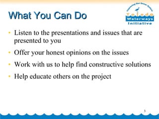 What You Can Do Listen to the presentations and issues that are presented to you Offer your honest opinions on the issues Work with us to help find constructive solutions Help educate others on the project 