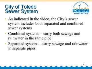 City of Toledo  Sewer System As indicated in the video, the City’s sewer system includes both separated and combined sewer systems Combined systems – carry both sewage and rainwater in the same pipe Separated systems – carry sewage and rainwater in separate pipes 