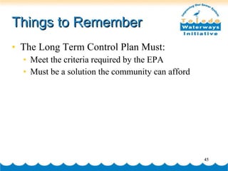 Things to Remember The Long Term Control Plan Must: Meet the criteria required by the EPA Must be a solution the community can afford 