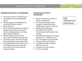 THE	
  IDEA	
  OF	
  THE	
  LTC	
  TECHNOLOGY	
  
WHAT	
  »	
  LTC	
  «	
  STANDS	
  
FOR	
  
LOW	
  
TEMPERATURE	
  
CONVERSION	
  
WORKING	
  METHOD	
  OF	
  LTC	
  TECHNOLOGY	
  
	
  
Ø  The	
  process	
  works	
  in	
  a	
  closed	
  circuit	
  
Ø  At	
  temperature	
  not	
  exceeding	
  650	
  
Celcius	
  
Ø  All	
  output	
  gases	
  are	
  cleaned	
  during	
  	
  
conversion	
  of	
  input	
  material	
  
Ø  Minor	
  emission	
  
Ø  Due	
  to	
  the	
  low	
  temperature	
  anorganic	
  
substances	
  like	
  metals	
  or	
  minerals	
  
remain	
  unchanged	
  and	
  result	
  in	
  high	
  
value	
  reycable	
  materials	
  
Ø  Minimal	
  energy	
  transformaEon	
  
loss	
  of	
  	
  45	
  %	
  	
  by	
  electricity	
  producEon	
  
Ø  LTC	
  produces	
  40	
  –	
  50	
  %	
  more	
  energy	
  
than	
  convenEonal	
  cumbusEon	
  plants	
  .	
  
Ø  The	
  added	
  carbonaceous	
  material	
  	
  can	
  
be	
  transformed	
  in	
  pure	
  carbon	
  and	
  
nano-­‐carbon,	
  that	
  can	
  be	
  used	
  for	
  
energy	
  extracEon	
  	
  
	
  
ADVANTAGES	
  OF	
  THE	
  LTC	
  
TECHNOLOGY	
  
	
  
Ø  No	
  toxic	
  substances	
  as	
  furane	
  or	
  
dioxins	
  are	
  produced	
  
Ø  The	
  chemical	
  structure	
  of	
  the	
  
anorganic	
  material	
  will	
  not	
  be	
  
changed	
  (e.g.	
  metals	
  or	
  minerals)	
  
Ø  Arising	
  carbonaceous	
  gas	
  
(CO2,	
  CH4)	
  can	
  be	
  further	
  
transformed	
  to	
  hydrocarbons	
  such	
  
as	
  diesel	
  
Ø  The	
  eﬃciency	
  depends	
  on	
  the	
  input	
  
material.	
  (1.8	
  -­‐	
  5.0	
  MW	
  per	
  ton)	
  
Ø  40	
  –	
  50	
  %	
  higher	
  than	
  combusEon	
  
Ø  The	
  plant	
  works	
  self	
  suﬃcient	
  
Ø  No	
  external	
  energy	
  is	
  required	
  
(only	
  for	
  start-­‐up)	
  
Ø  The	
  plants	
  are	
  built	
  modular	
  
Ø  The	
  size	
  is	
  scalable	
  
8	
  
 