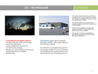 LTC – TECHNOLOGIE	
   LTC-PROCESS
LTC-Systems guarantee an energy-
efficiency of 45% - 65%, depending on
the starting material.
This efficiency is possible because the
LTC process works in its own circulation
and therefore the produced heat can
be reused for the converting process.
LTC plants feed themselves with the
energy they have produced and do
not need any external energy supply
for heating or cooling.
LTC plants offer local solutions for
waste problems both for industry and
communities.
There is the possibility to store the
produced gas and generate the
electricity when needed
This leads to further possibilities to
generate optimal revenue for the
LTC plant operator.
Conventional combustion systems
convert only max. 35% of the waste
inputs into electricity
Loose a large part of heat not
converted into energy.
Energy can not be stored and only be
transported with a complex
infrastucture.
9	
  
 
