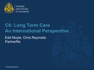 C6: Long Term Care
An International Perspective
Edd Moyle, Chris Reynolds
PartnerRe
11 November 2013
 