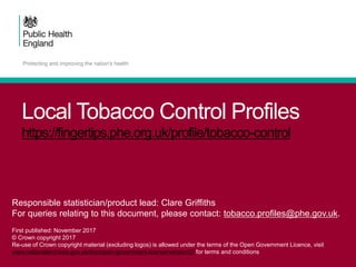 Local Tobacco Control Profiles
https://fingertips.phe.org.uk/profile/tobacco-control
Responsible statistician/product lead: Clare Griffiths
For queries relating to this document, please contact: tobacco.profiles@phe.gov.uk.
First published: November 2017
© Crown copyright 2017
Re-use of Crown copyright material (excluding logos) is allowed under the terms of the Open Government Licence, visit
www.nationalarchives.gov.uk/doc/open-government-licence/version/2/ for terms and conditions
 