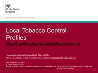 Local Tobacco Control
Profiles
https://fingertips.phe.org.uk/profile/tobacco-control
Responsible statistician/product lead: Clare Griffiths
For queries relating to this document, please contact: tobacco.profiles@phe.gov.uk.
First published: July 2018
© Crown copyright 2018
Re-use of Crown copyright material (excluding logos) is allowed under the terms of the Open Government Licence, visit
www.nationalarchives.gov.uk/doc/open-government-licence/version/2/ for terms and conditions
 