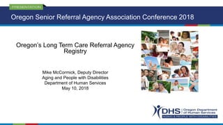 Oregon’s Long Term Care Referral Agency
Registry
Mike McCormick, Deputy Director
Aging and People with Disabilities
Department of Human Services
May 10, 2018
Oregon Senior Referral Agency Association Conference 2018
 