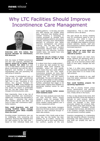 Interview with: Eric Cohen, Key
Account Manager for Distribution,
SCA Americas
SCA, the maker of TENA® incontinence
and skin care products, attended the
marcus evans LTC & Senior Living
CXO Summit Fall 2015 from July
13-14 in Palm Beach, Florida, and spoke
about incontinence care and the role of
long-term care facilities in providing
individualized care and promoting the
well-being of residents.
“The concept of individualized care, or
making sure the right incontinence
product is on the right person at the
right time is key,” according to Eric
Cohen, Key Account Manager for
Distribution, at SCA. “Every leakage has
a ripple effect, so preventing leaks not
only means the wearer is comfortable
and dry, but also means fewer linen
changes minimizing laundry costs.
Most importantly, there is less risk of
resident discomfort and incontinence-
related skin conditions like dermatitis or
skin ulcers – outcomes that poorly
affect resident dignity and often cost
more to treat than incontinence itself,”
Cohen explains.
How could long-term care and
nursing facilities better manage
incontinence care? What troubles
them the most?
Providing proper incontinence care can
be challenging, time consuming and
expensive. Ensuring that residents have
the right product at the right time –
based on their individual needs and
toileting patterns – is not easy, but tools
and staff training can simplify these
tasks. Long-term care facilities should
consider investing in technology or
creating processes to carefully track
individual toileting patterns and product
changes, ensuring a more individualized
approach to continence care, better
inventory management and product
ordering. This will also hold staff
accountable for individual resident
assessments, allowing them to better
manage time and resources, minimize
resident leaks, and spend more time
with other residents.
Would the use of a larger or more
absorbent product be part of the
solution?
It is about more than a single product –
it is about the right product for each
individual. While some residents are
bedridden, others are fully mobile,
which means they have vastly different
incontinence and skin care needs.
Incontinence products do more than
just prevent leakage – they absorb fluid,
keeping skin dry and the wearer
comfortable. The size and absorbency of
the brief varies based on each resident
and his or her specific needs. SCA helps
facilities understand that bigger is not
always better, helping them establish an
appropriate toileting routine for each
resident.
How could facilities better assess
what residents need?
There are many products and tools that
can help facilities better assess
residents’ needs. For example, TENA
Identifi is a sensor-wear product that
tracks resident voiding patterns over a
72-hour assessment period.
The technology helps facility managers
determine the best product and toileting
routine for each individual through in-
depth data analysis.
For example, if Mrs. Smith voids at 9am
every day, but the facility has been
toileting her at 9.30am, moving this
forward by half an hour would improve
her comfort, quality of life and
independence. That is what effective
continence care is all about.
The goal should be driving residents
from an incontinence status to one of
continence; and, while it may be
challenging to provide individualized
care, avoidable costs related to incorrect
product selection, laundry, staff time
and incontinence inventory spend will be
minimized long-term.
Could you tell us more about the
ripple effect on costs that you
referred to earlier?
The “wrong” product can mean many
things. Whether the absorbency level is
inadequate or the size and fit is too
large, use of an incorrect product often
leads to more leaks, changes and skin
issues.
In fact, it is often more expensive to
treat incontinence-associated dermatitis
or skin ulcers than it is to invest in the
right products.
To decide what products to use, staff
must first better understand residents’
incontinence needs.
How could facilities prepare for
upcoming regulations?
The FDA is moving toward unique
device identification and although
incontinence care is not mandated right
now, it likely will be in the future.
In fact, to stay ahead of this trend, SCA
recently launched a brief that features a
barcode on each product, allowing
facilities to scan the case for inventory
control. For example, if Mrs. Jones
previously needed four products daily,
but she starts using eight products, the
facility inventory managers should
investigate that increase, and determine
if her condition changed, demanding a
more permanent inventory update.
Inventory management is a demanding
task that should be efficient. Innovative
technology that takes products to the
next level can simplify this task for
facilities.
Why LTC Facilities Should Improve
Incontinence Care Management
 