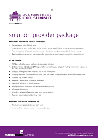solution provider package 
For more information please contact Vahid Bassett: 
Vahidb@marcusevanscy.com 
Pre-Summit Information, Services and Support 
• Pre-qualification of the delegate base 
• Access to secured event site listing the names, job titles, companies and profiles of attending executive delegation 
• Time to research all delegates in order to maximize the success of both your scheduled and informal meetings 
• Experienced event management team dedicated to pre-event organization to assist in maximizing your investment 
At the Summit 
• 10-12 pre-scheduled one-on-one business meetings per Attendee 
• Dedicated on-site marcus evans Management Team to facilitate your company’s meetings and maximize exposure to 
the entire attending delegation 
• Company meeting area within the overall one-on-one meeting room 
• Company details and contact information listed in the digital event catalogue delivering maximum on-site exposure 
• Company logo on event signage 
• Pre-dinner cocktail parties for informal networking 
• Gala dinner sponsored by Solution Providers 
• A range of informal networking time with entire delegation group 
• All meals and receptions 
• Attendance at Keynote Presentations and other summit sessions 
• Two night accommodation at the Venue Hotel 
Post-Event Information and Follow up 
• Priority re-booking status to the next year’s event 
• Access to all summit documentation on our secured website 
