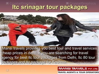 ltc srinagar tour packages

Mansi travels provides you best tour and travel services
cheap prices in delhi. If you are searching for travel
agency for best ltc tour packages from Delhi, ltc 80 tour
packages and ltc package for Kashmir.

 