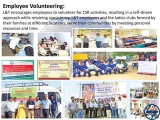 Employee Volunteering:
L&T encourages employees to volunteer for CSR activities, resulting in a self-driven
approach while retaining consistency. L&T employees and the ladies clubs formed by
their families at different locations, serve their communities by investing personal
resources and time.

 