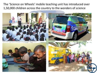 The ‘Science on Wheels’ mobile teaching unit has introduced over
1,50,000 children across the country to the wonders of science

 
