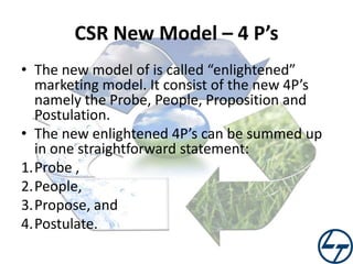 CSR New Model – 4 P’s
• The new model of is called “enlightened”
marketing model. It consist of the new 4P’s
namely the Probe, People, Proposition and
Postulation.
• The new enlightened 4P’s can be summed up
in one straightforward statement:
1.Probe ,
2.People,
3.Propose, and
4.Postulate.

 