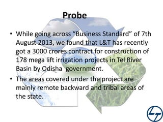 Probe
• While going across “Business Standard” of 7th
August 2013, we found that L&T has recently
got a 3000 crores contract for construction of
178 mega lift irrigation projects in Tel River
Basin by Odisha government.
• The areas covered under the project are
mainly remote backward and tribal areas of
the state.

 