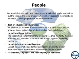 People
We found that although most towns in this area had all modern amenities
but the tribal in the same area do not even have access to the most basic
amenities. The Major problems faced by them are:
•

Lack of education and awareness:
People here do not even know what education is. They live in jungles,
unaware to any outside knowledge including food and cloths.
• Lack of healthcare facilities:
The people here suffer from many problems like child mortality, maternal
mortality, and a number of diseases like malaria, typhoid, dysentery,
cholera etc.
• Lack of Infrastructure and Exposure:
Lack of transportation and other facilities like electricity, proper
infrastructure etc. makes them isolated from the outer world.
• Stakeholders, Employees and the Company are benefitted.

 