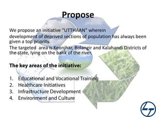 Propose
We propose an initiative “UTTHAAN” wherein
development of deprived sections of population has always been
given a top priority.
The targeted area is Keonjhar, Bolangir and Kalahandi Districts of
the state, lying on the bank of the river.

 