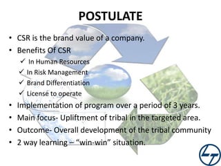 POSTULATE
• CSR is the brand value of a company.
• Benefits Of CSR
 In Human Resources
 In Risk Management
 Brand Differentiation
 License to operate

•
•
•
•

Implementation of program over a period of 3 years.
Main focus- Upliftment of tribal in the targeted area.
Outcome- Overall development of the tribal community
2 way learning – “win-win” situation.

 