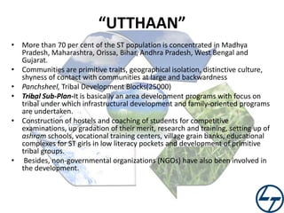 “UTTHAAN”
• More than 70 per cent of the ST population is concentrated in Madhya
Pradesh, Maharashtra, Orissa, Bihar, Andhra Pradesh, West Bengal and
Gujarat.
• Communities are primitive traits, geographical isolation, distinctive culture,
shyness of contact with communities at large and backwardness
• Panchsheel, Tribal Development Blocks(25000)
• Tribal Sub-Plan-It is basically an area development programs with focus on
tribal under which infrastructural development and family-oriented programs
are undertaken.
• Construction of hostels and coaching of students for competitive
examinations, up gradation of their merit, research and training, setting up of
ashram schools, vocational training centers, village grain banks, educational
complexes for ST girls in low literacy pockets and development of primitive
tribal groups.
• Besides, non-governmental organizations (NGOs) have also been involved in
the development.

 