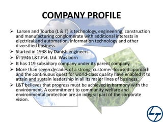 COMPANY PROFILE
 Larsen and Tourbo (L & T) is technology, engineering, construction
and manufacturing conglomerate with additional interests in
electrical and automation, information technology and other
diversified business.
 Started in 1938 by Danish engineers.
 In 1946 L&T Pvt. Ltd. Was born
 It has 119 subsidiary company under its parent company.
 More than seven decades of a strong, customer-focused approach
and the continuous quest for world-class quality have enabled it to
attain and sustain leadership in all its major lines of business.
 L&T believes that progress must be achieved in harmony with the
environment. A commitment to community welfare and
environmental protection are an integral part of the corporate
vision.

 