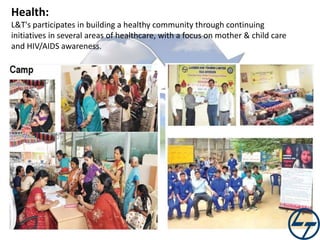 Health:
L&T's participates in building a healthy community through continuing
initiatives in several areas of healthcare, with a focus on mother & child care
and HIV/AIDS awareness.

 