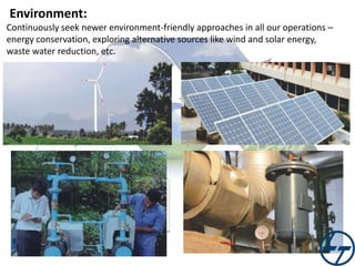 Environment:
Continuously seek newer environment-friendly approaches in all our operations –
energy conservation, exploring alternative sources like wind and solar energy,
waste water reduction, etc.

 