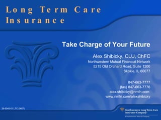Take Charge of Your Future Alex Shibicky, CLU, ChFC Northwestern Mutual Financial Network 5215 Old Orchard Road , Suite 1200 Skokie, IL 60077 847-663-7777 (fax) 847-663-7776 alex.shibicky@nmfn.com  www.nmfn.com/alexshibicky Long Term Care Insurance 29-5045-01 LTC (0607) 