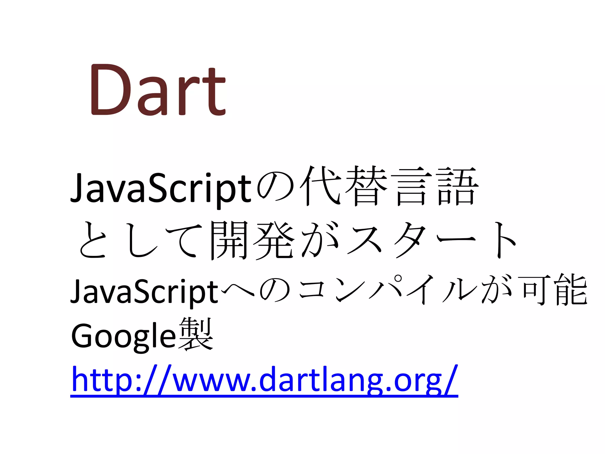 Dart
JavaScriptの代替言語
として開発がスタート
JavaScriptへのコンパイルが可能
Google製
http://www.dartlang.org/
 