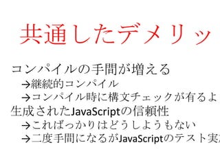 共通したデメリット
コンパイルの手間が増える
 →継続的コンパイル
 →コンパイル時に構文チェックが有るよ
生成されたJavaScriptの信頼性
 →こればっかりはどうしようもない
 →二度手間になるがJavaScriptのテスト実施
 